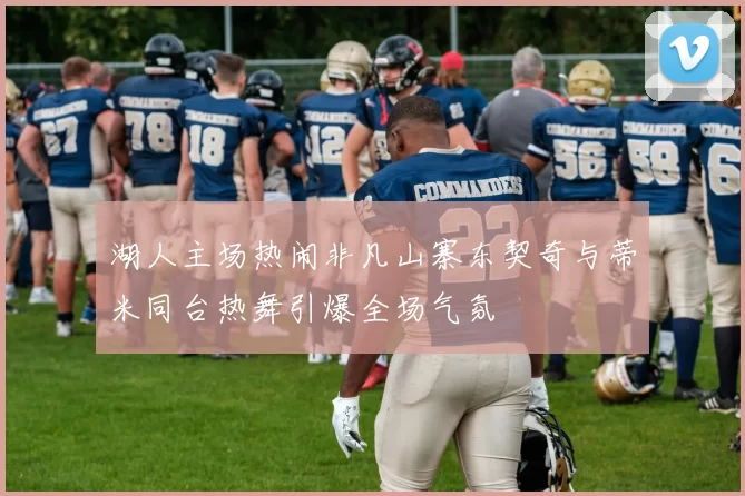 湖人主场热闹非凡山寨东契奇与蒂米同台热舞引爆全场气氛